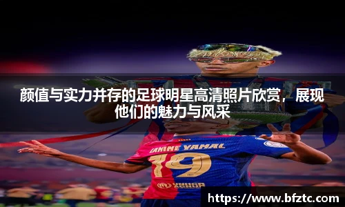 颜值与实力并存的足球明星高清照片欣赏，展现他们的魅力与风采